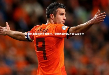 星空体育|越南队出征前热身赛爆冷，替补阵容0比2不敌U22青年军