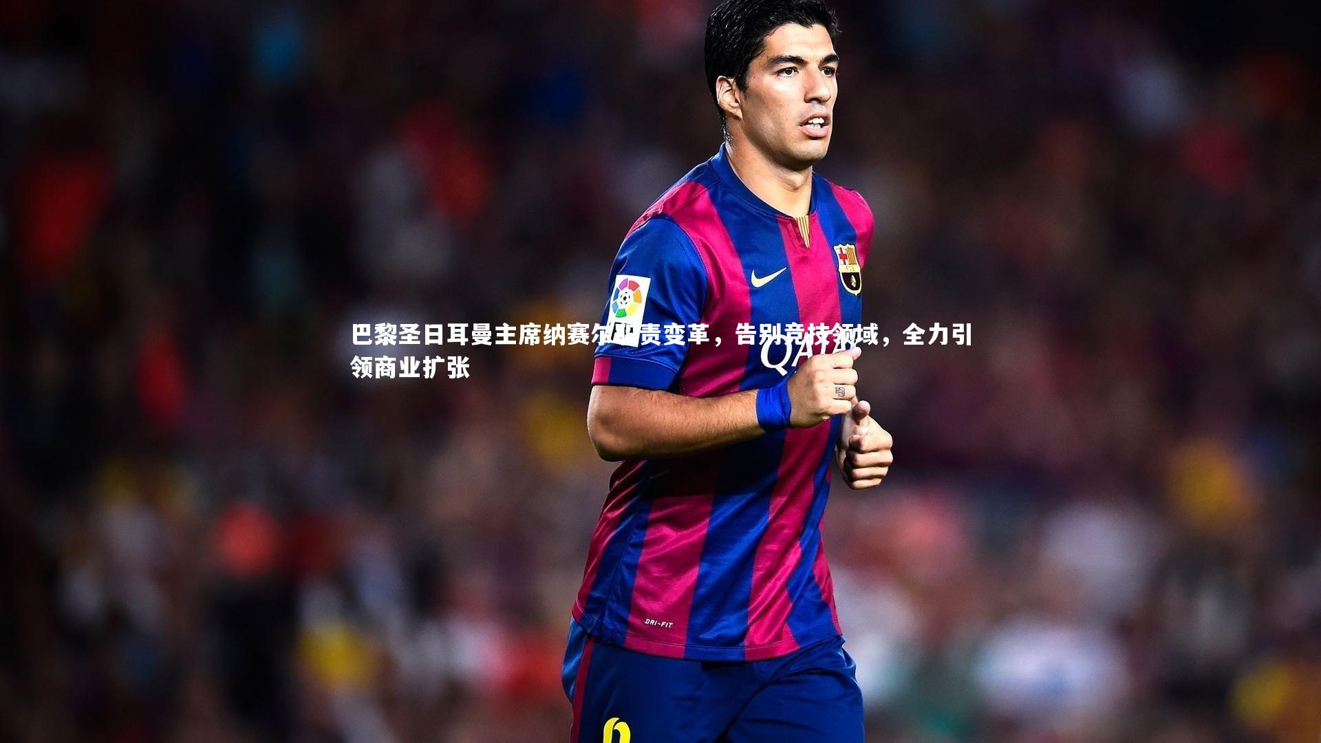 巴黎圣日耳曼主席纳赛尔职责变革,告别竞技领域,全力引领商业扩张